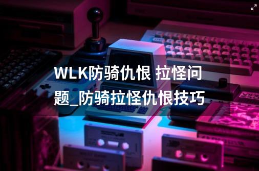 WLK防骑仇恨 拉怪问题_防骑拉怪仇恨技巧-第1张-游戏相关-七六启网