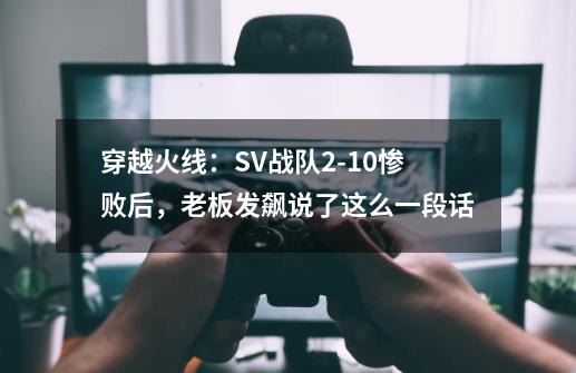 穿越火线：SV战队2-10惨败后，老板发飙说了这么一段话-第1张-游戏相关-七六启网