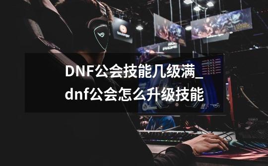 DNF公会技能几级满_dnf公会怎么升级技能-第1张-游戏相关-七六启网