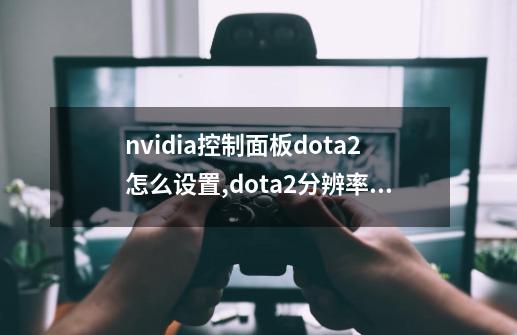 nvidia控制面板dota2怎么设置,dota2分辨率不对-第1张-游戏相关-七六启网