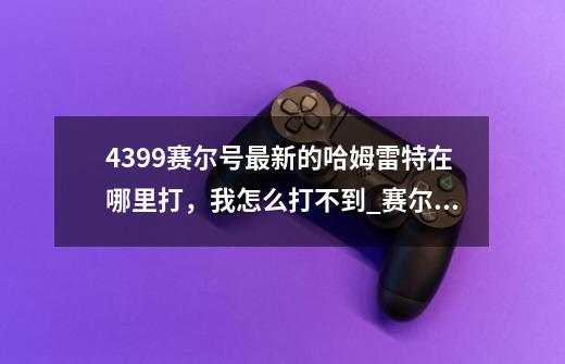 4399赛尔号最新的哈姆雷特在哪里打，我怎么打不到_赛尔号哈姆雷特在哪-第1张-游戏相关-七六启网