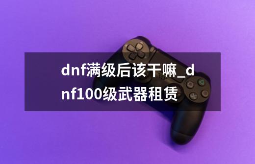 dnf满级后该干嘛_dnf100级武器租赁-第1张-游戏相关-七六启网