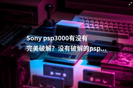 Sony psp3000有没有完美破解？没有破解的psp能上网吗？没有破解的有哪些功能？为何要破解？,psp3000完美了么-第1张-游戏相关-七六启网