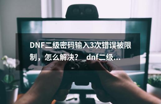 DNF二级密码输入3次错误被限制，怎么解决？_dnf二级密码错误10次怎么办-第1张-游戏相关-七六启网