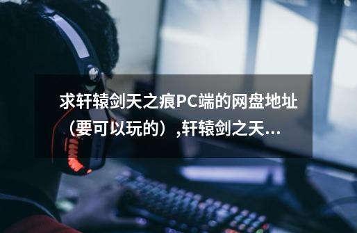 求轩辕剑天之痕PC端的网盘地址（要可以玩的）,轩辕剑之天之痕超清-第1张-游戏相关-七六启网