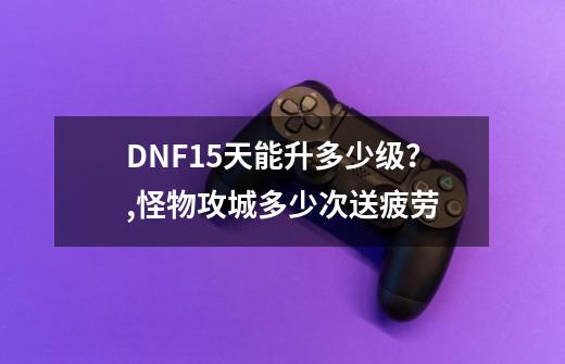 DNF15天能升多少级？,怪物攻城多少次送疲劳-第1张-游戏相关-七六启网