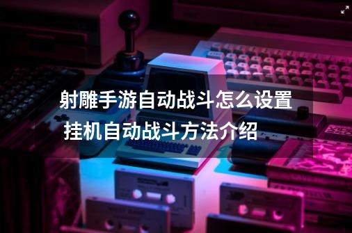 射雕手游自动战斗怎么设置 挂机自动战斗方法介绍-第1张-游戏相关-七六启网