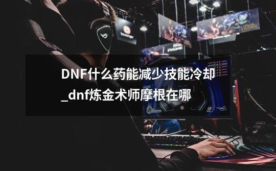 DNF什么药能减少技能冷却_dnf炼金术师摩根在哪-第1张-游戏相关-七六启网