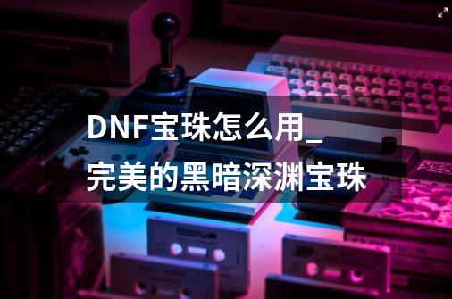 DNF宝珠怎么用_完美的黑暗深渊宝珠-第1张-游戏相关-七六启网