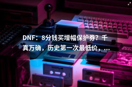 DNF：8分钱买增幅保护券？千真万确，历史第一次最低价，如何评价？,dnf体验服爆料-第1张-游戏相关-七六启网