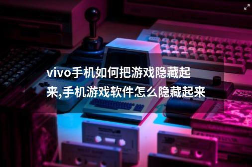 vivo手机如何把游戏隐藏起来,手机游戏软件怎么隐藏起来-第1张-游戏相关-七六启网