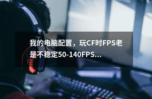 我的电脑配置，玩CF时FPS老是不稳定50-140FPS间，房间一满就感觉总慢人一拍，求大神支招。,cffps一百多-第1张-游戏相关-七六启网