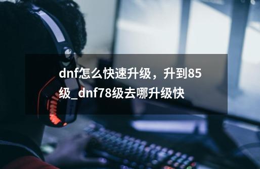 dnf怎么快速升级，升到85级_dnf78级去哪升级快-第1张-游戏相关-七六启网