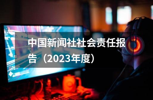 中国新闻社社会责任报告（2023年度）-第1张-游戏相关-七六启网