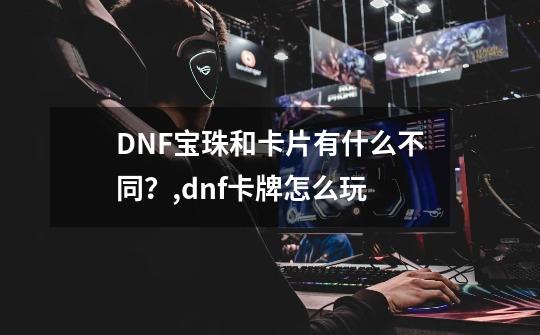 DNF宝珠和卡片有什么不同？,dnf卡牌怎么玩-第1张-游戏相关-七六启网