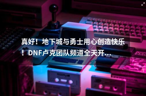 真好！地下城与勇士用心创造快乐！DNF卢克团队频道全天开放-第1张-游戏相关-七六启网