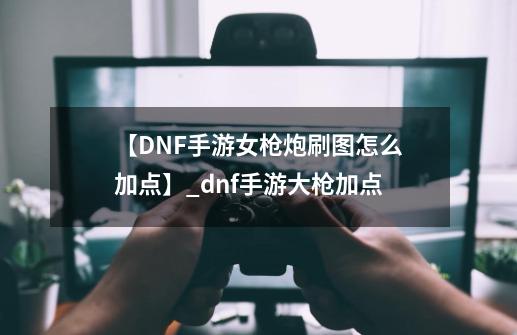 【DNF手游女枪炮刷图怎么加点】_dnf手游大枪加点-第1张-游戏相关-七六启网