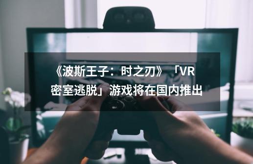 《波斯王子：时之刃》「VR密室逃脱」游戏将在国内推出-第1张-游戏相关-七六启网