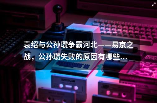 袁绍与公孙瓒争霸河北——易京之战，公孙瓒失败的原因有哪些？,三国争霸渤海小吏-第1张-游戏相关-七六启网