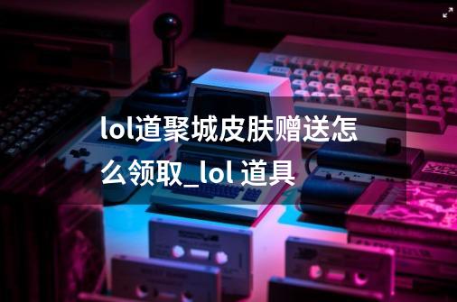 lol道聚城皮肤赠送怎么领取_lol 道具-第1张-游戏相关-七六启网