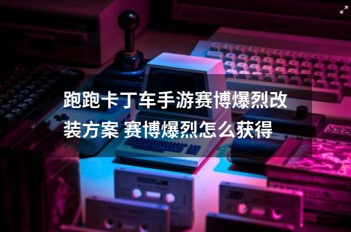 跑跑卡丁车手游赛博爆烈改装方案 赛博爆烈怎么获得-第1张-游戏相关-七六启网